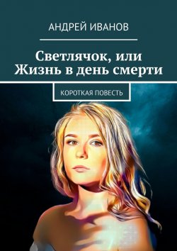 Книга "Светлячок, или Жизнь в день смерти" – Андрей Иванов, Андрей Иванов, Андрей Иванов