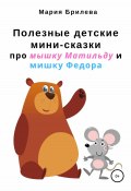 Полезные детские мини-сказки про мышку Матильду и мишку Федора (Мария Брилева, Мария Брилева, 2018)