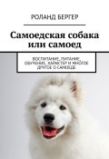 Самоедская собака или самоед. Воспитание, питание, обучение, характер и многое другое о самоеде (Роланд Бергер)