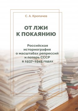 Книга "От лжи к покаянию. Российская историография о масштабах репрессий и потерь СССР в 1937–1945 годах / Монография" – Сергей Кропачев, 2020