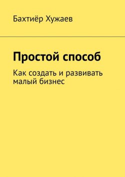 Книга "Простой способ. Как создать и развивать малый бизнес" – Бахтиёр Хужаев