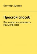 Простой способ. Как создать и развивать малый бизнес (Бахтиёр Хужаев)