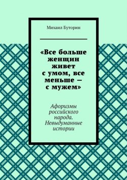 Книга "«Все больше женщин живет с умом, все меньше – с мужем». Афоризмы российского народа. Невыдуманные истории" – Михаил Буторин