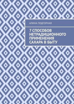 Книга "7 способов нетрадиционного применения сахара в быту" – Алина Подгорная