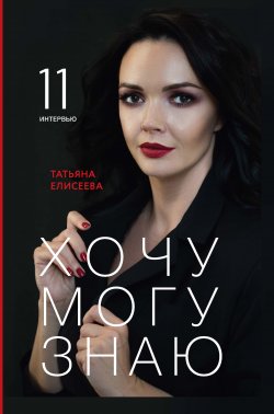 Книга "Хочу. Могу. Знаю. 11 интервью о жизни с психологом Татьяной Елисеевой" – Татьяна Елисеева, 2022