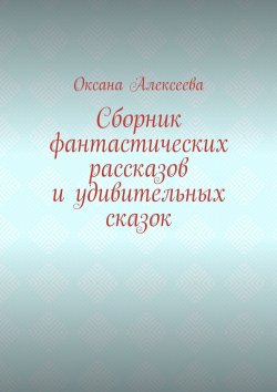 Книга "Сборник фантастических рассказов и удивительных сказок" – Оксана Алексеева