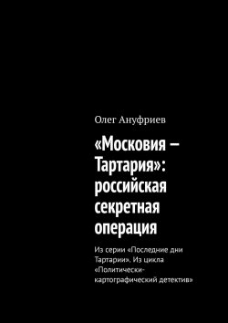 Книга "«Московия – Тартария»: российская секретная операция. Из серии «Последние дни Тартарии». Из цикла «Политически-картографический детектив»" – Олег Ануфриев