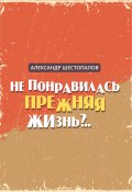 Книга "Не понравилась прежняя жизнь" (Александр Шестопалов, 2022)
