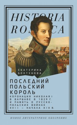 Книга "Последний польский король. Коронация Николая I в Варшаве в 1829 г. и память о русско-польских войнах XVII – начала XIX в" {Historia Rossica} – Екатерина Болтунова, 2022