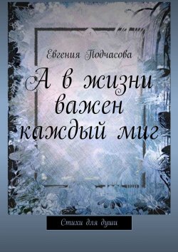 Книга "А в жизни важен каждый миг. Стихи для души" – Евгения Подчасова