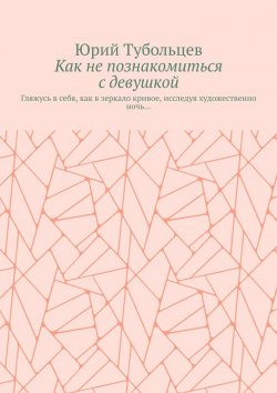 Книга "Как не познакомиться с девушкой. Гляжусь в себя, как в зеркало кривое, исследуя художественно ночь…" – Юрий Тубольцев