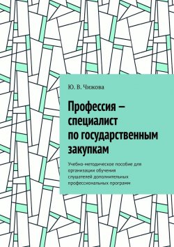 Книга "Профессия – специалист по государственным закупкам. Учебно-методическое пособие для организации обучения слушателей дополнительных профессиональных программ" – Ю. Чижова