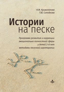 Книга "Истории на песке. Программа развития и коррекции эмоционально-личностной сферы у детей 2–8 лет методами песочной игротерапии" – Наталья Криволапова, Татьяна Солодкова, 2022