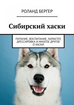 Книга "Сибирский хаски. Питание, воспитание, характер, дрессировка и многое другое о хаски" – Роланд Бергер