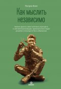 Как мыслить независимо. Умение думать самостоятельно, приходить к собственным выводам, принимать блестящие решения и никогда не быть обманутым (Кинг Патрик, 2022)