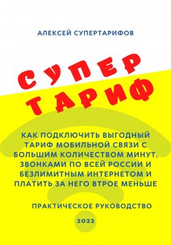 Книга "Супертариф. Как подключить выгодный тариф мобильной связи с большим количеством минут, звонками по всей России и безлимитным интернетом и платить за него втрое меньше. Практическое руководство" – Алексей Супертарифов, 2022