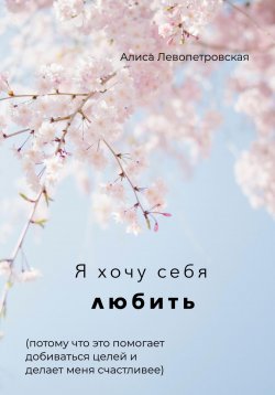 Книга "Я хочу себя любить, потому что это помогает добиваться целей и делает меня счастливее" – Алиса Левопетровская, 2022