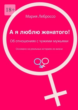 Книга "А я люблю женатого! Об отношениях с чужими мужьями. Основано на реальных историях из жизни" – Мария Леброссо