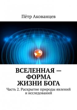 Книга "Вселенная – форма жизни Бога. Часть 2. Раскрытие природы явлений и исследований" – Пётр Акованцев