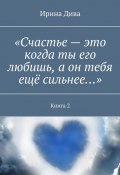 «Счастье – это когда ты его любишь, а он тебя ещё сильнее…». Книга 2 (Ирина Дива)