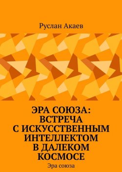 Книга "Эра союза: Встреча с искусственным интеллектом в далеком космосе. Эра союза" – Руслан Акаев