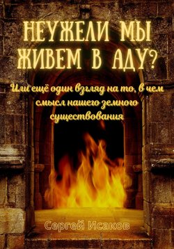 Книга "Неужели мы живем в аду? Или ещё один взгляд на то, в чем смысл нашего земного существования" – Сергей Исаков, 2023