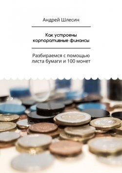 Книга "Как устроены корпоративные финансы. Разбираемся с помощью листа бумаги и 100 монет" – Андрей Шлесин