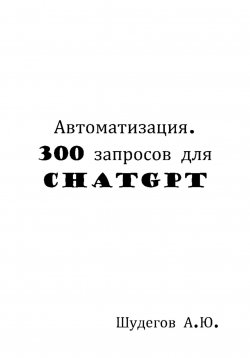 Книга "Автоматизация. 300 запросов для ChatGPT" – Шудегов А.Ю., 2023