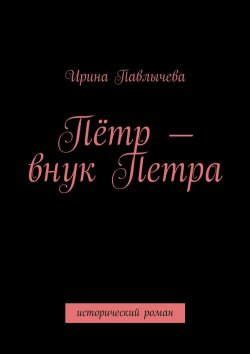 Книга "Пётр – внук Петра. Исторический роман" – Ирина Павлычева