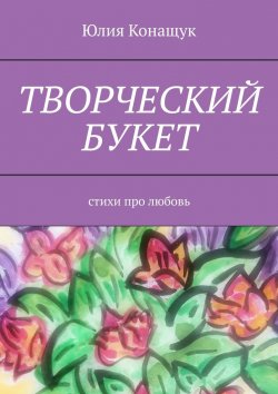 Книга "Творческий букет. Стихи про любовь" – Юлия Конащук