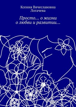 Книга "Просто… О жизни, о любви и развитии…" – Ксения Логачева