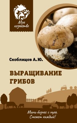 Книга "Выращивание грибов. Мини-бизнес с нуля" {Мое хозяйство} – Алексей Скоблицов, 2023