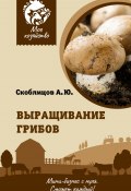 Выращивание грибов. Мини-бизнес с нуля (Алексей Скоблицов, 2023)