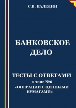 Книга "Банковское дело. Тесты с ответами к теме № 6 «Операции с ценными бумагами»" – Сергей Каледин, 2023