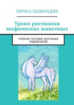 Книга "Уроки рисования мифических животных. Учебное пособие для юных художников" – Лариса Ошвинцева