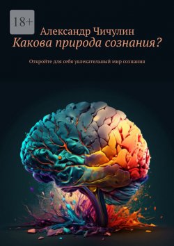 Книга "Какова природа сознания? Откройте для себя увлекательный мир сознания" – Александр Чичулин