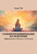 Самопрограммирование на исцеление. Аффирмации. Настрои. Установки (Аура Ом)