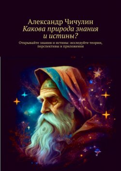 Книга "Какова природа знания и истины? Открывайте знания и истины: исследуйте теории, перспективы и приложения" – Александр Чичулин