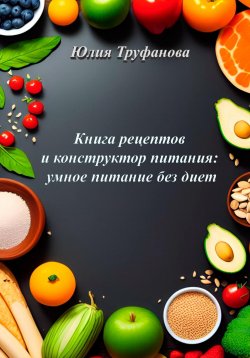 Книга "Книга рецептов и конструктор питания: умное питание без диет" – Юлия Труфанова, 2023