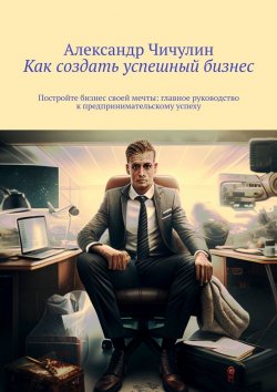 Книга "Как создать успешный бизнес. Постройте бизнес своей мечты: главное руководство к предпринимательскому успеху" – Александр Чичулин