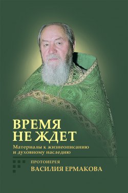 Книга "Время не ждет. Материалы к жизнеописанию и духовному наследию протоиерея Василия Ермакова" – Ирина Корнилова