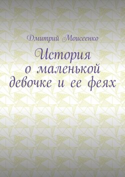 Книга "История о маленькой девочке и ее феях" – Дмитрий Моисеенко