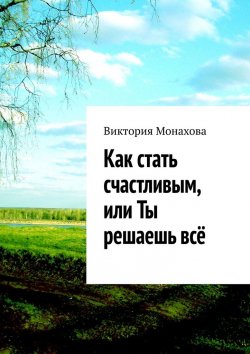 Книга "Как стать счастливым, или Ты решаешь всё" – Виктория Монахова