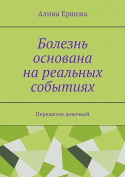 Книга "Болезнь основана на реальных событиях. Пережитое девочкой" – Алина Ершова