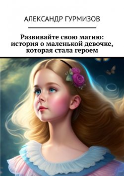 Книга "Развивайте свою магию: история о маленькой девочке, которая стала героем" – Александр Гурмизов