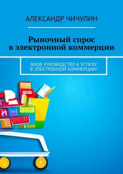 Книга "Рыночный спрос в электронной коммерции. Ваше руководство к успеху в электронной коммерции!" – Александр Чичулин