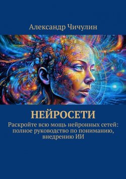 Книга "Нейросети. Раскройте всю мощь нейронных сетей: полное руководство по пониманию, внедрению ИИ" – Александр Чичулин