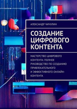 Книга "Создание цифрового контента. Мастерство цифрового контента: полное руководство по созданию привлекательного и эффективного онлайн-контента" – Александр Чичулин