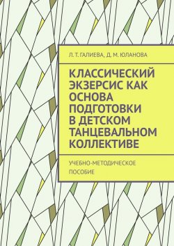 Книга "Классический экзерсис как основа подготовки в детском танцевальном коллективе. Учебно-методическое пособие" – Л. Галиева, Д. Юланова