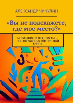 Книга "«Вы не подскажете, где мое место?». Мотивация, успех, счастье – все это ждет вас внутри этой книги!" – Александр Чичулин